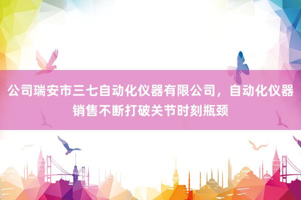 公司瑞安市三七自动化仪器有限公司，自动化仪器销售不断打破关节时刻瓶颈