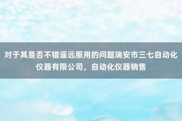 对于其是否不错遥远服用的问题瑞安市三七自动化仪器有限公司，自动化仪器销售